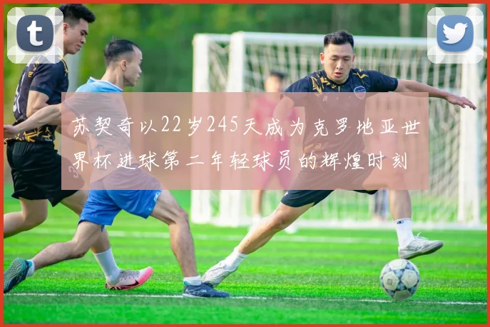 苏契奇以22岁245天成为克罗地亚世界杯进球第二年轻球员的辉煌时刻