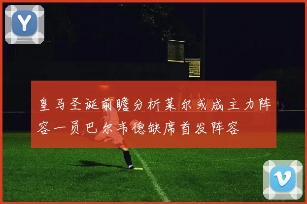皇马圣诞前瞻分析莱尔或成主力阵容一员巴尔韦德缺席首发阵容