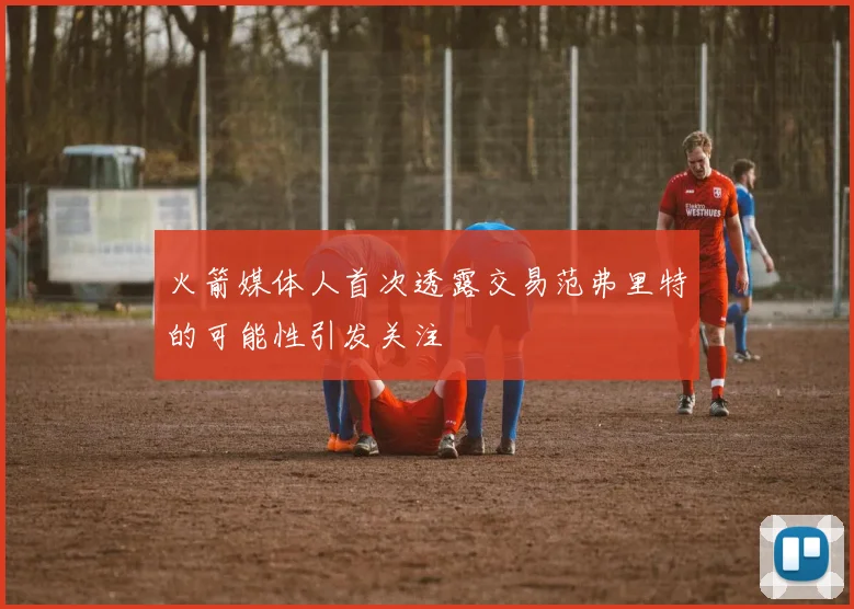 火箭媒体人首次透露交易范弗里特的可能性引发关注