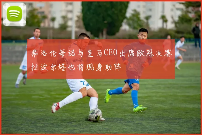 弗洛伦蒂诺与皇马CEO出席欧冠决赛拉波尔塔也将现身助阵