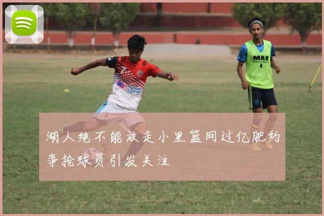 湖人绝不能放走小里篮网过亿肥约争抢球员引发关注
