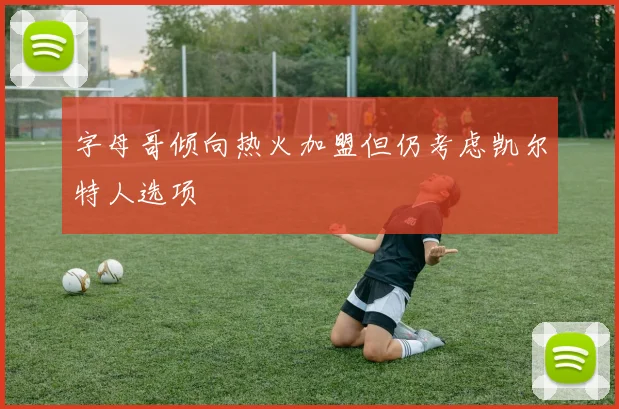 字母哥倾向热火加盟但仍考虑凯尔特人选项
