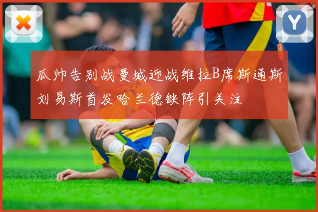 瓜帅告别战曼城迎战维拉B席斯通斯刘易斯首发哈兰德缺阵引关注