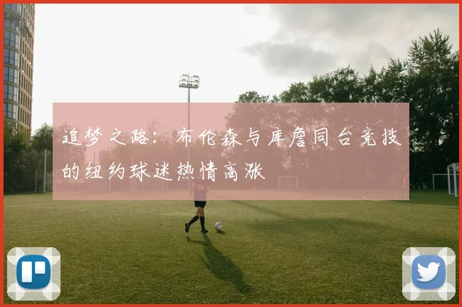 追梦之路：布伦森与库詹同台竞技的纽约球迷热情高涨