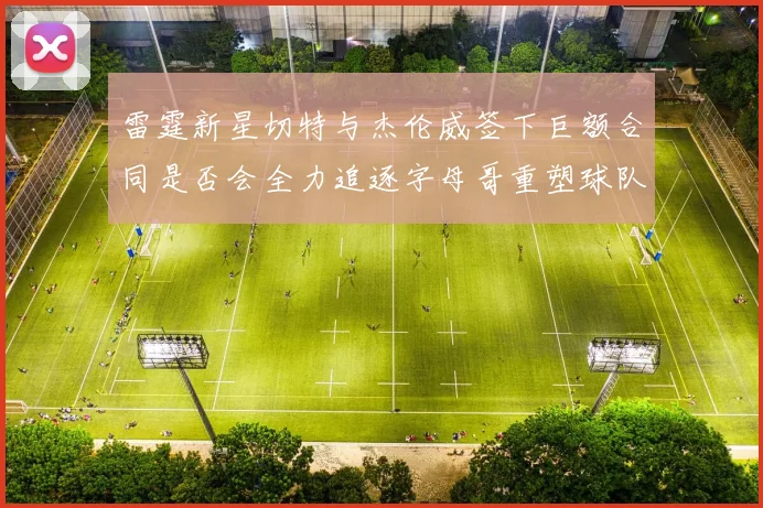 雷霆新星切特与杰伦威签下巨额合同是否会全力追逐字母哥重塑球队实力