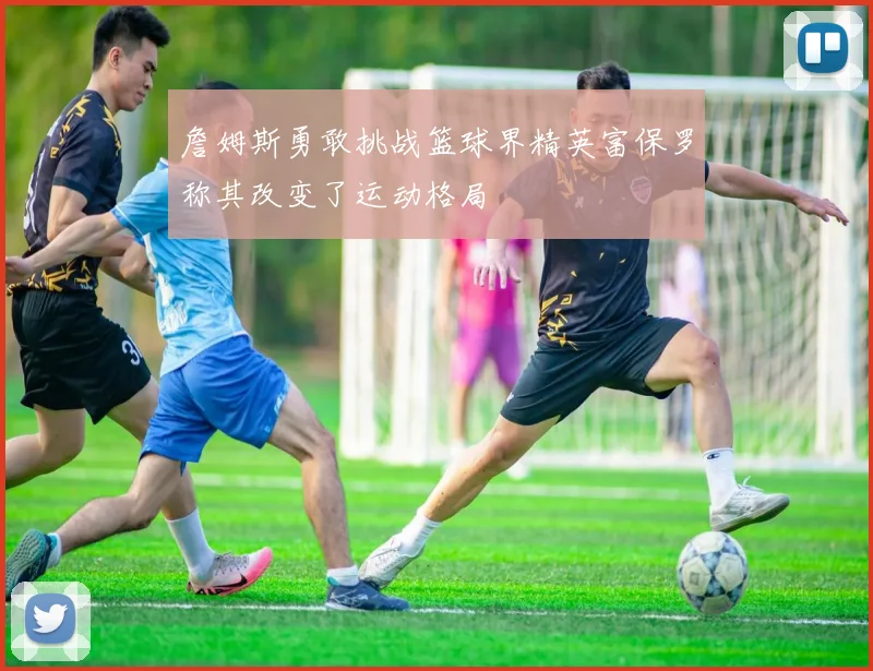 詹姆斯勇敢挑战篮球界精英富保罗称其改变了运动格局