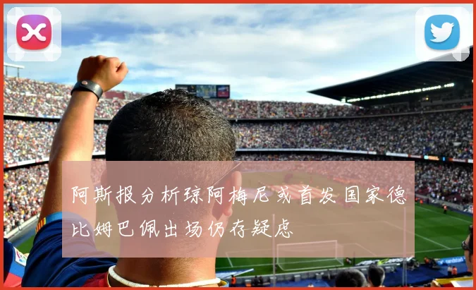 阿斯报分析琼阿梅尼或首发国家德比姆巴佩出场仍存疑虑