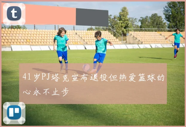 41岁PJ塔克宣布退役但热爱篮球的心永不止步