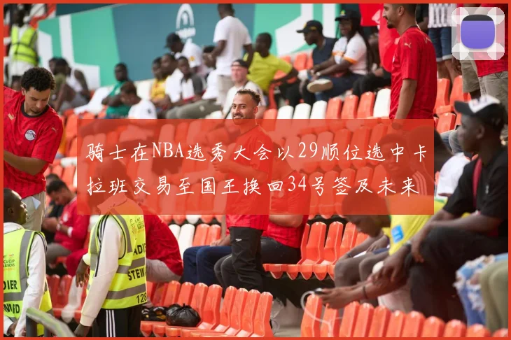 骑士在NBA选秀大会以29顺位选中卡拉班交易至国王换回34号签及未来一轮选秀权