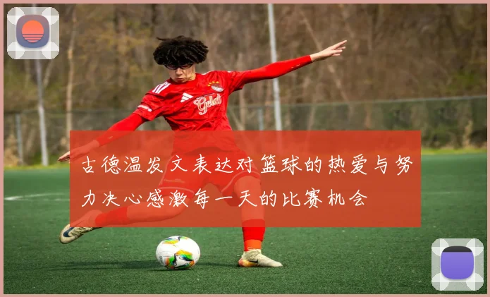 古德温发文表达对篮球的热爱与努力决心感激每一天的比赛机会