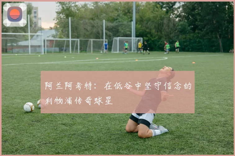 阿兰阿考特：在低谷中坚守信念的利物浦传奇球星