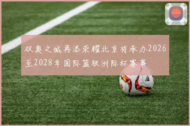 双奥之城再添荣耀北京将承办2026至2028年国际篮联洲际杯赛事