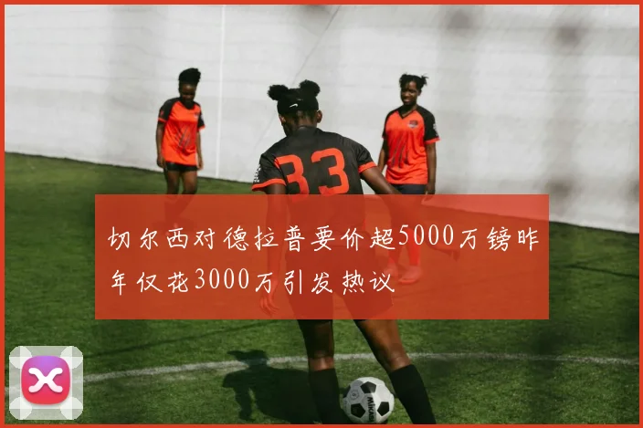 切尔西对德拉普要价超5000万镑昨年仅花3000万引发热议