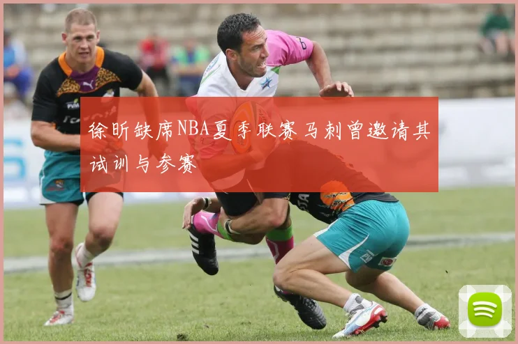 徐昕缺席NBA夏季联赛马刺曾邀请其试训与参赛