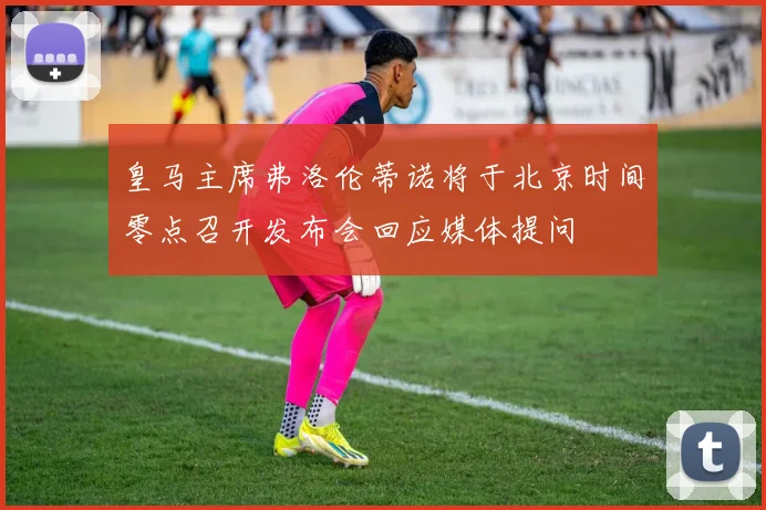 皇马主席弗洛伦蒂诺将于北京时间零点召开发布会回应媒体提问