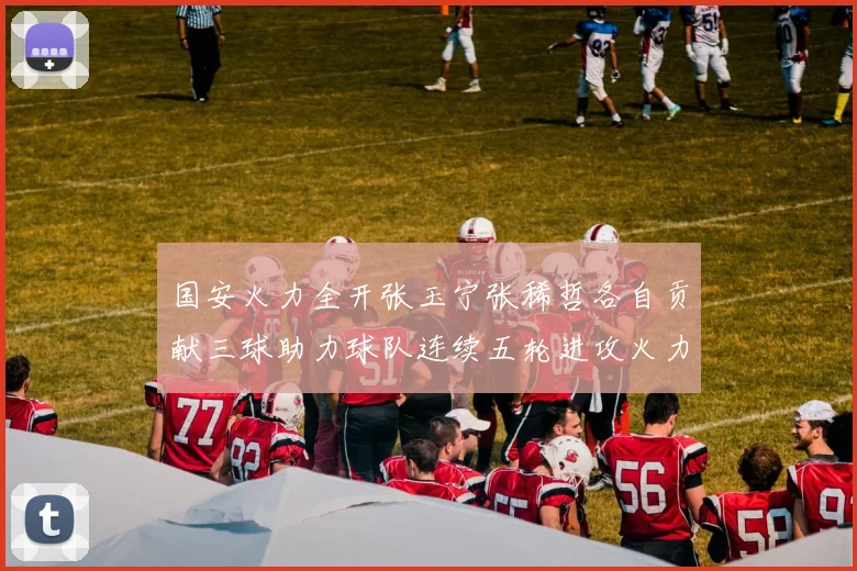 国安火力全开张玉宁张稀哲各自贡献三球助力球队连续五轮进攻火力猛增