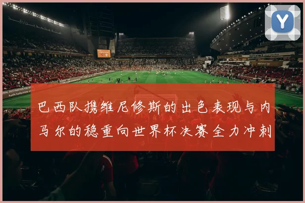 巴西队携维尼修斯的出色表现与内马尔的稳重向世界杯决赛全力冲刺