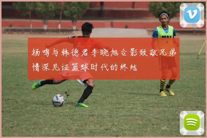 杨鸣与韩德君李晓旭合影致敬兄弟情深见证篮球时代的终结