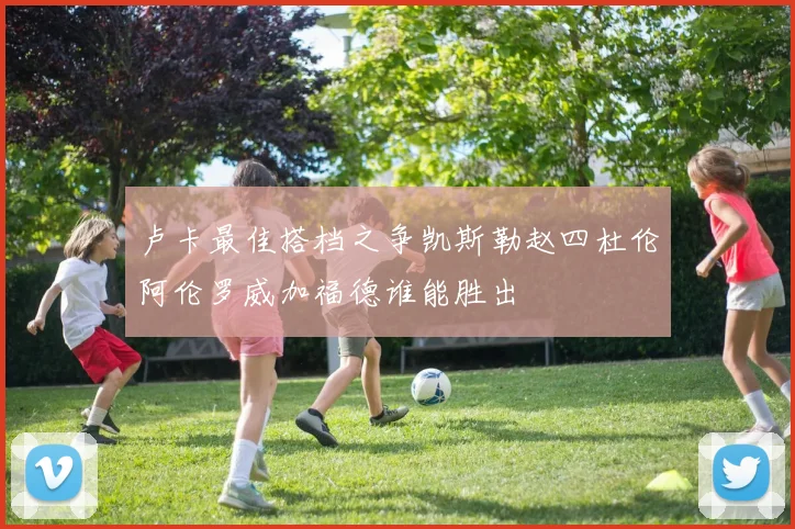 卢卡最佳搭档之争凯斯勒赵四杜伦阿伦罗威加福德谁能胜出