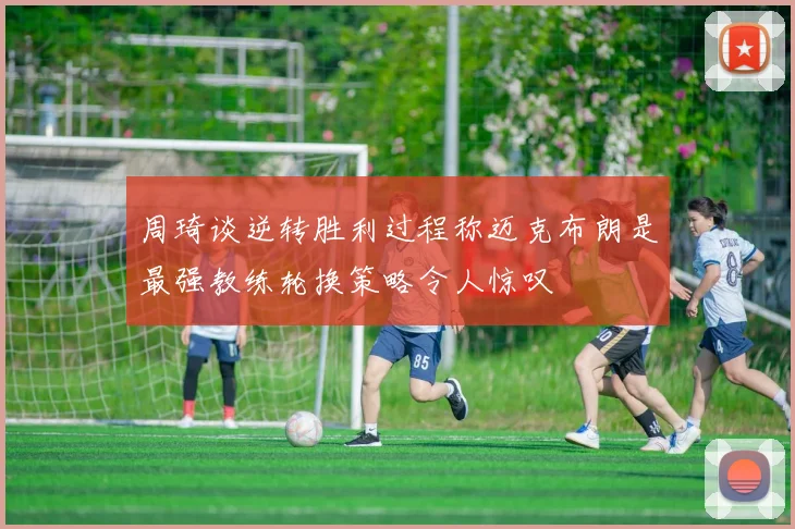 周琦谈逆转胜利过程称迈克布朗是最强教练轮换策略令人惊叹