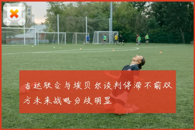 吉达联合与埃贝尔谈判停滞不前双方未来战略分歧明显